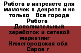 Работа в интренете для мамочек в декрете и не только - Все города Работа » Дополнительный заработок и сетевой маркетинг   . Нижегородская обл.,Саров г.